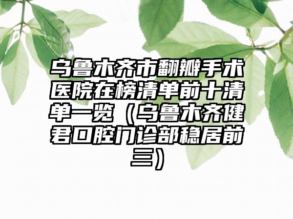 乌鲁木齐市翻瓣手术医院在榜清单前十清单一览（乌鲁木齐健君口腔门诊部稳居前三）