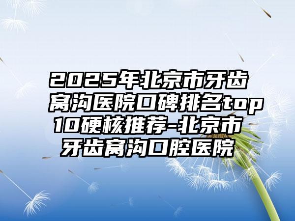 2025年北京市牙齿窝沟医院口碑排名top10硬核推荐-北京市牙齿窝沟口腔医院