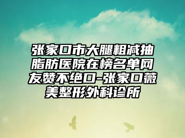 张家口市大腿粗减抽脂肪医院在榜名单网友赞不绝口-张家口薇美整形外科诊所