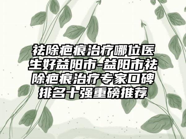 祛除疤痕治疗哪位医生好益阳市-益阳市祛除疤痕治疗专家口碑排名十强重磅推荐