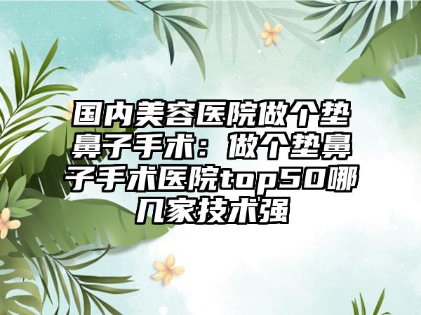 国内美容医院做个垫鼻子手术：做个垫鼻子手术医院top50哪几家技术强
