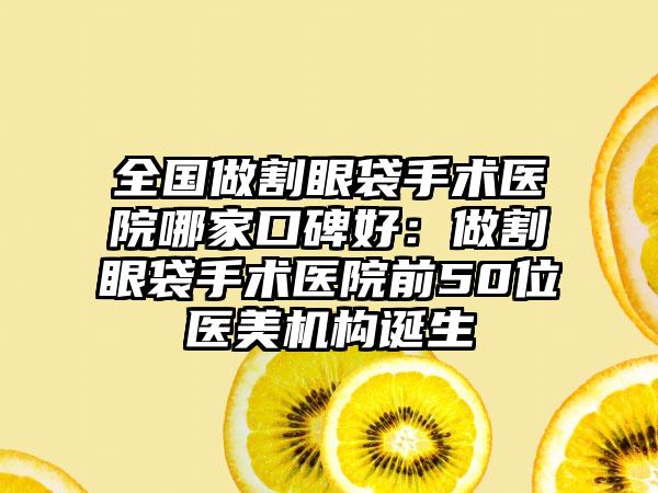 全国做割眼袋手术医院哪家口碑好：做割眼袋手术医院前50位医美机构诞生