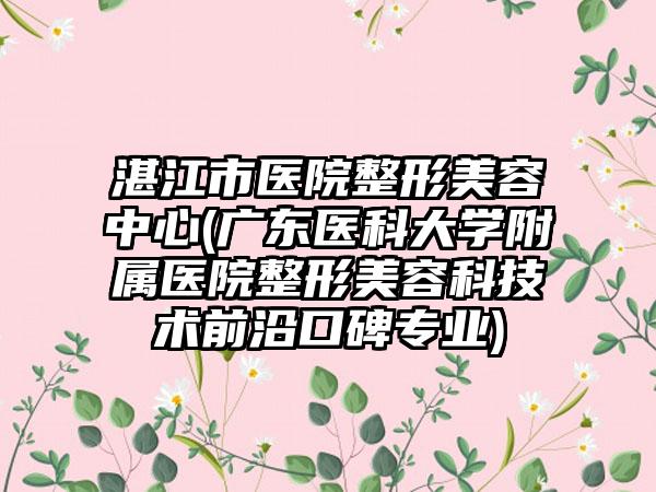 湛江市医院整形美容中心(广东医科大学附属医院整形美容科技术前沿口碑专业)
