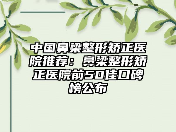 中国鼻梁整形矫正医院推荐：鼻梁整形矫正医院前50佳口碑榜公布