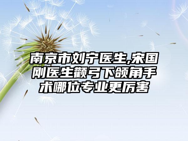 南京市刘宁医生,宋国刚医生颧弓下颌角手术哪位专业更厉害