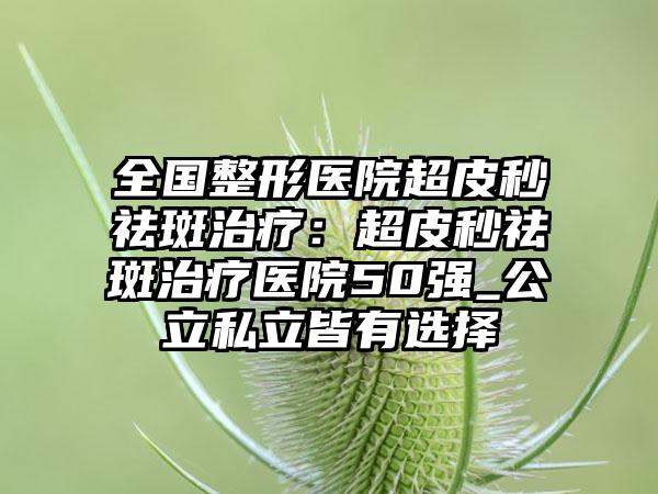 全国整形医院超皮秒祛斑治疗：超皮秒祛斑治疗医院50强_公立私立皆有选择