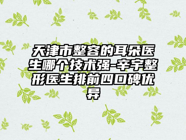 天津市整容的耳朵医生哪个技术强-辛宇整形医生排前四口碑优异