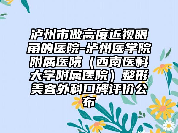 泸州市做高度近视眼角的医院-泸州医学院附属医院（西南医科大学附属医院）整形美容外科口碑评价公布