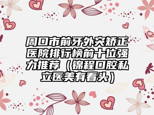 周口市前牙外突矫正医院排行榜前十位强力推荐（锦程口腔私立医美有看头）