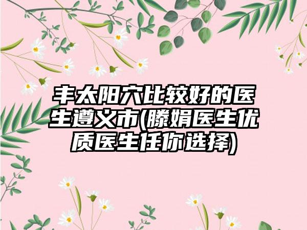 丰太阳穴比较好的医生遵义市(滕娟医生优质医生任你选择)