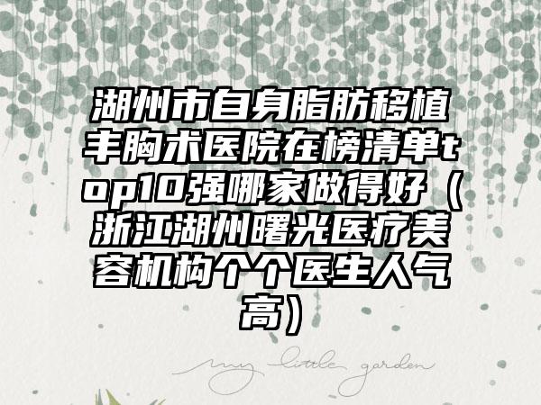 湖州市自身脂肪移植丰胸术医院在榜清单top10强哪家做得好（浙江湖州曙光医疗美容机构个个医生人气高）