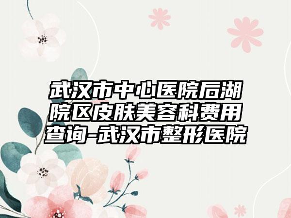 武汉市中心医院后湖院区皮肤美容科费用查询-武汉市整形医院
