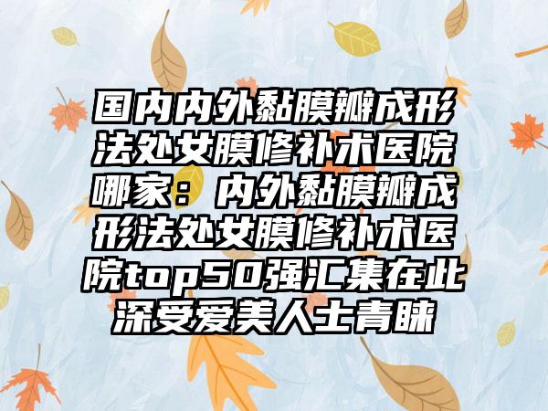 国内内外黏膜瓣成形法处女膜修补术医院哪家：内外黏膜瓣成形法处女膜修补术医院top50强汇集在此深受爱美人士青睐