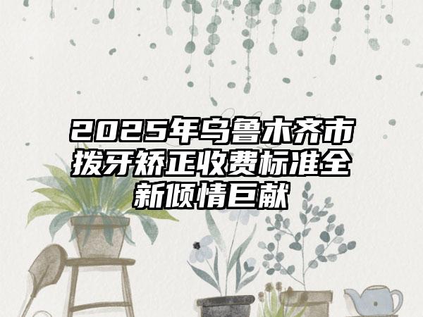 2025年乌鲁木齐市拨牙矫正收费标准全新倾情巨献