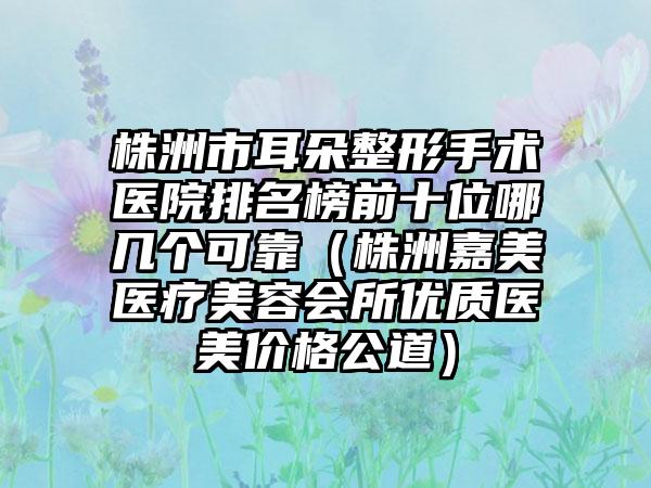 株洲市耳朵整形手术医院排名榜前十位哪几个可靠（株洲嘉美医疗美容会所优质医美价格公道）