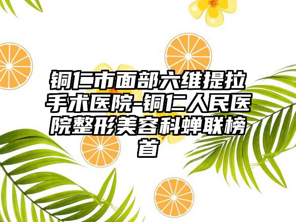 铜仁市面部六维提拉手术医院-铜仁人民医院整形美容科蝉联榜首