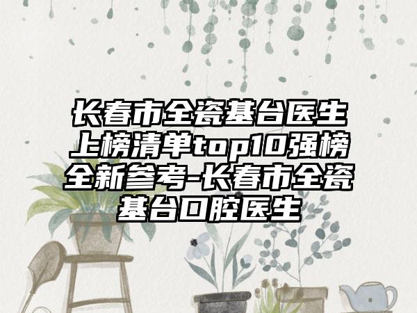 长春市全瓷基台医生上榜清单top10强榜全新参考-长春市全瓷基台口腔医生