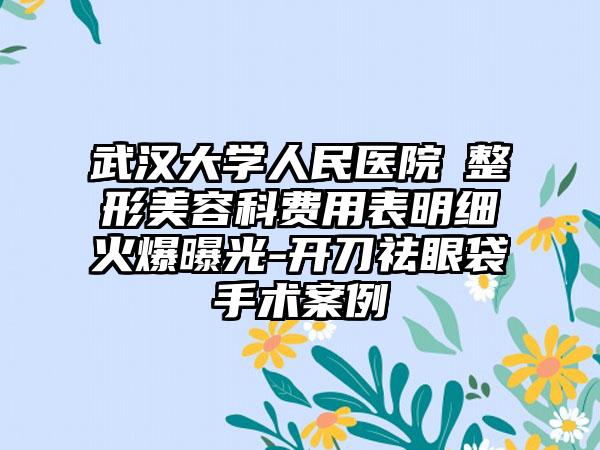 武汉大学人民医院​整形美容科费用表明细火爆曝光-开刀祛眼袋手术案例