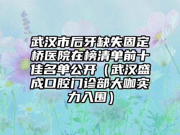 武汉市后牙缺失固定桥医院在榜清单前十佳名单公开（武汉盛成口腔门诊部大咖实力入围）