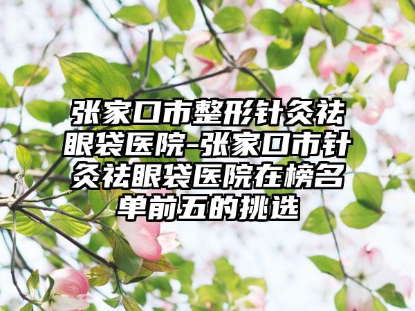 张家口市整形针灸祛眼袋医院-张家口市针灸祛眼袋医院在榜名单前五的挑选