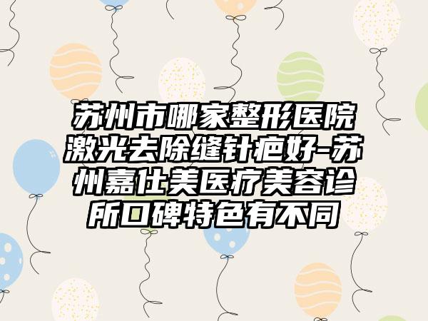 苏州市哪家整形医院激光去除缝针疤好-苏州嘉仕美医疗美容诊所口碑特色有不同