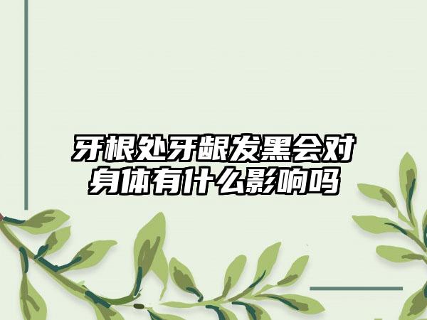 牙根处牙龈发黑会对身体有什么影响吗