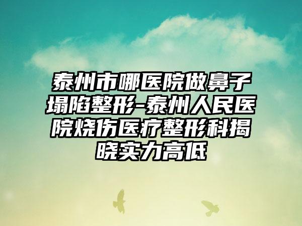 泰州市哪医院做鼻子塌陷整形-泰州人民医院烧伤医疗整形科揭晓实力高低