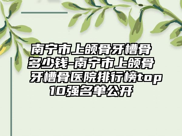 南宁市上颌骨牙槽骨多少钱-南宁市上颌骨牙槽骨医院排行榜top10强名单公开