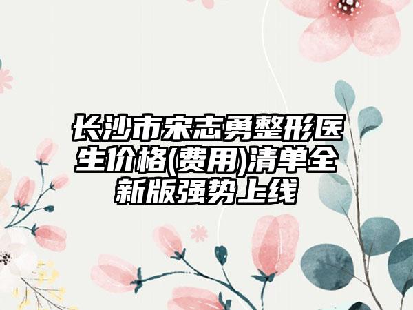 长沙市宋志勇整形医生价格(费用)清单全新版强势上线