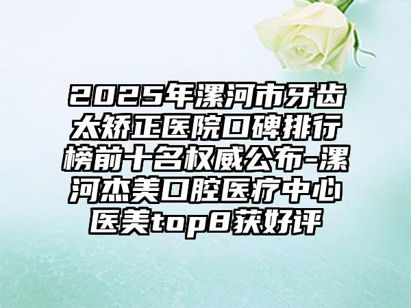 2025年漯河市牙齿太矫正医院口碑排行榜前十名权威公布-漯河杰美口腔医疗中心医美top8获好评