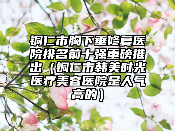 铜仁市胸下垂修复医院排名前十强重磅推出（铜仁市韩美时光医疗美容医院是人气高的）