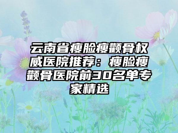 云南省瘦脸瘦颧骨权威医院推荐：瘦脸瘦颧骨医院前30名单专家精选