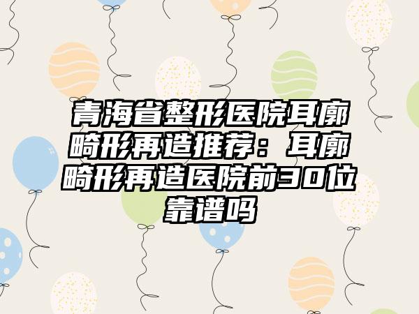 青海省整形医院耳廓畸形再造推荐：耳廓畸形再造医院前30位靠谱吗