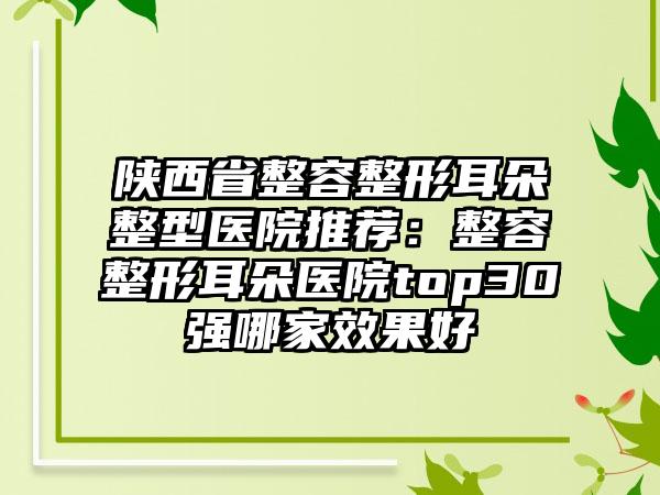 陕西省整容整形耳朵整型医院推荐：整容整形耳朵医院top30强哪家效果好