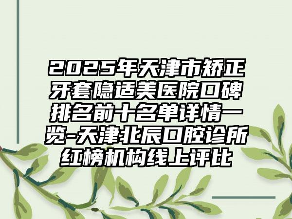 2025年天津市矫正牙套隐适美医院口碑排名前十名单详情一览-天津北辰口腔诊所红榜机构线上评比