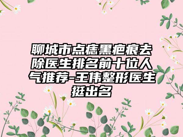 聊城市点痣黑疤痕去除医生排名前十位人气推荐-王伟整形医生挺出名