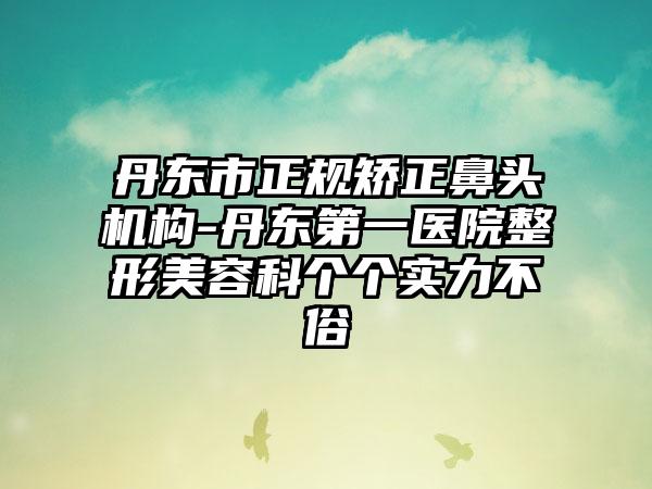 丹东市正规矫正鼻头机构-丹东第一医院整形美容科个个实力不俗