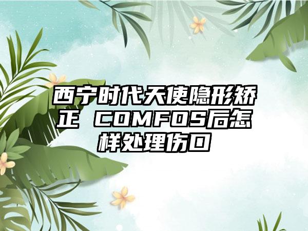 西宁时代天使隐形矫正 COMFOS后怎样处理伤口
