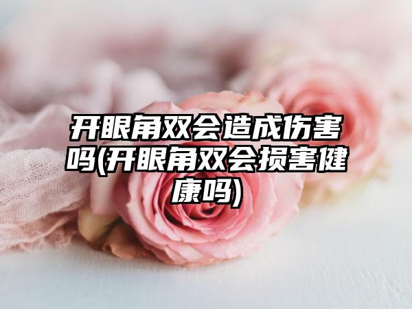 开眼角双会造成伤害吗(开眼角双会损害健康吗)