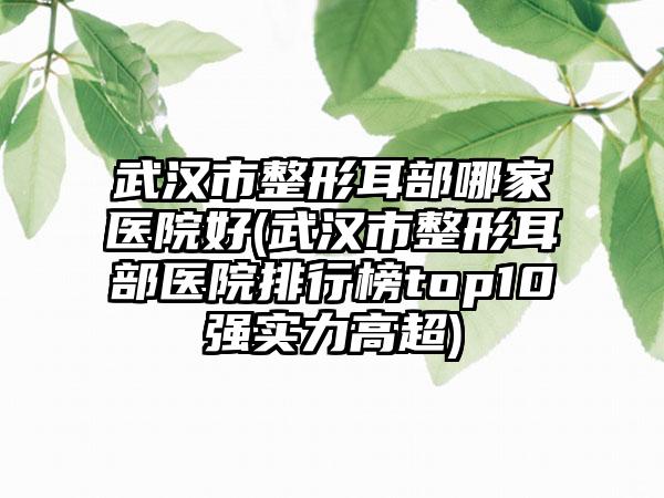 武汉市整形耳部哪家医院好(武汉市整形耳部医院排行榜top10强实力高超)