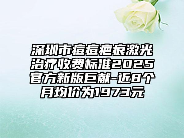 深圳市痘痘疤痕激光治疗收费标准2025官方新版巨献-近8个月均价为1973元