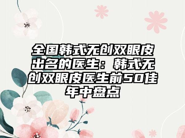 全国韩式无创双眼皮出名的医生：韩式无创双眼皮医生前50佳年中盘点