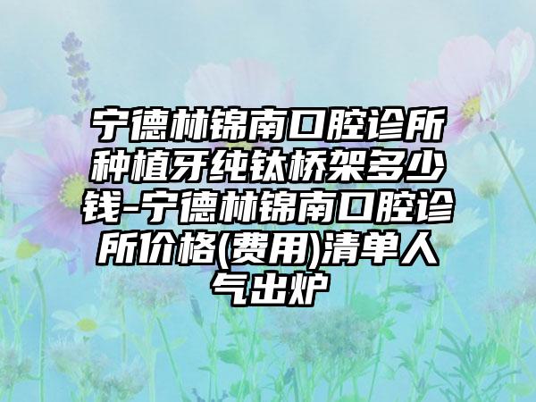 宁德林锦南口腔诊所种植牙纯钛桥架多少钱-宁德林锦南口腔诊所价格(费用)清单人气出炉