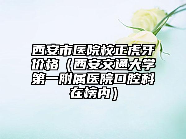 西安市医院校正虎牙价格（西安交通大学第一附属医院口腔科在榜内）