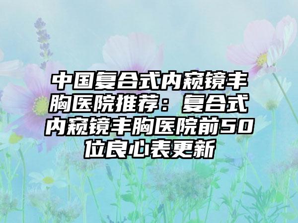 中国复合式内窥镜丰胸医院推荐：复合式内窥镜丰胸医院前50位良心表更新