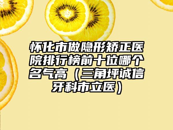 怀化市做隐形矫正医院排行榜前十位哪个名气高（三角坪诚信牙科市立医）