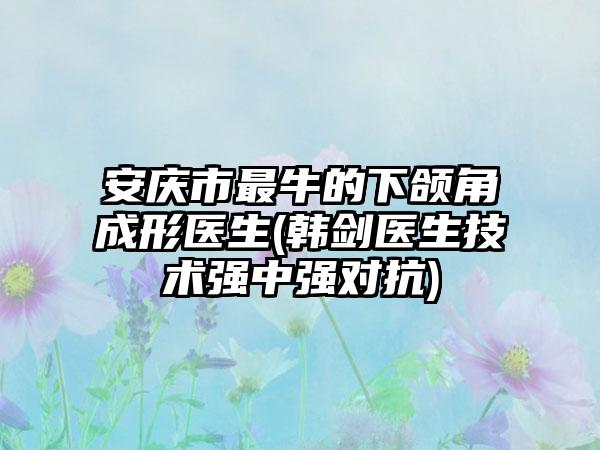 安庆市最牛的下颌角成形医生(韩剑医生技术强中强对抗)