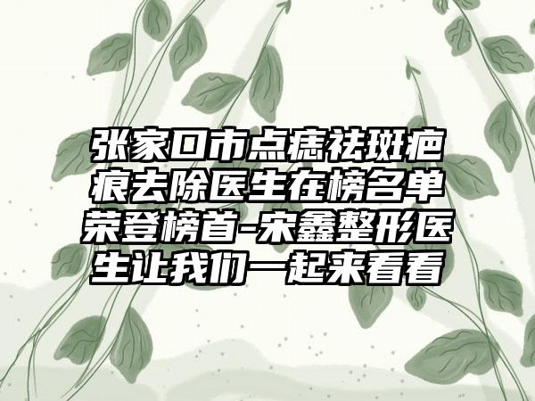 张家口市点痣祛斑疤痕去除医生在榜名单荣登榜首-宋鑫整形医生让我们一起来看看