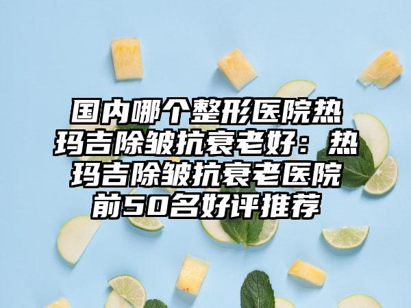 国内哪个整形医院热玛吉除皱抗衰老好：热玛吉除皱抗衰老医院前50名好评推荐