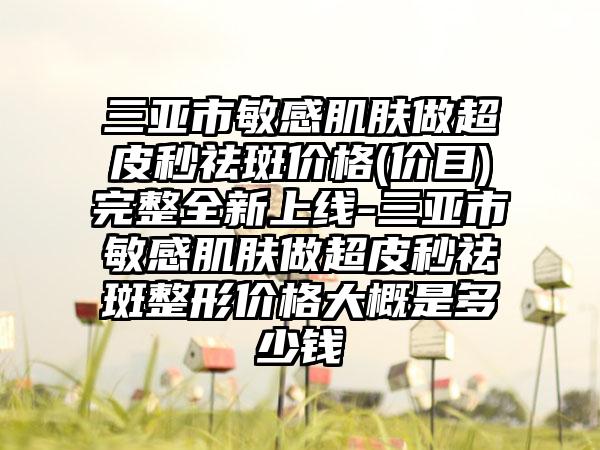 三亚市敏感肌肤做超皮秒祛斑价格(价目)完整全新上线-三亚市敏感肌肤做超皮秒祛斑整形价格大概是多少钱